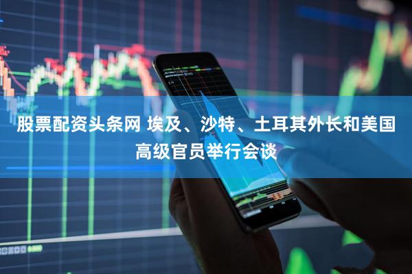 股票配资头条网 埃及、沙特、土耳其外长和美国高级官员举行会谈