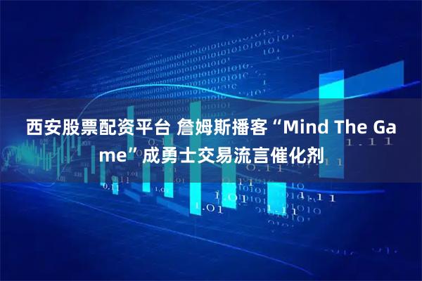 西安股票配资平台 詹姆斯播客“Mind The Game”成勇士交易流言催化剂