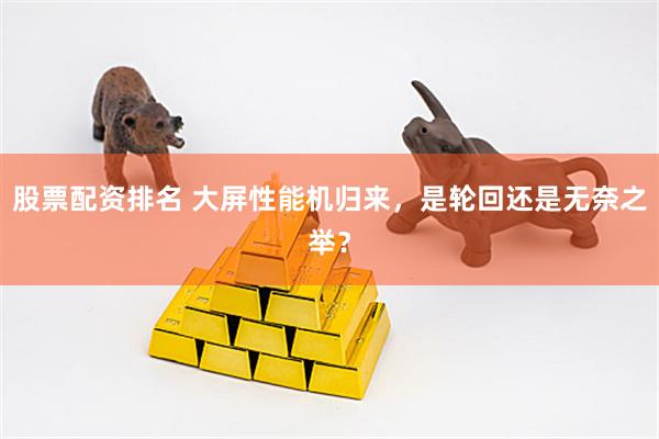 股票配资排名 大屏性能机归来,是轮回还是无奈之举?