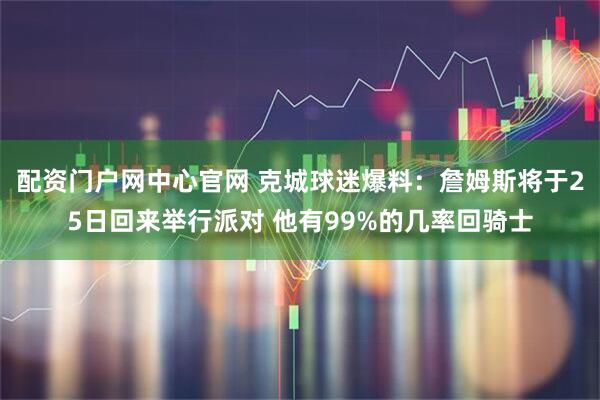 配资门户网中心官网 克城球迷爆料：詹姆斯将于25日回来举行派对 他有99%的几率回骑士