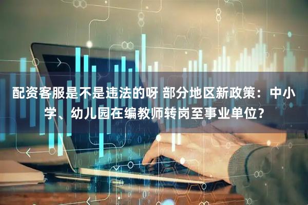 配资客服是不是违法的呀 部分地区新政策：中小学、幼儿园在编教师转岗至事业单位？