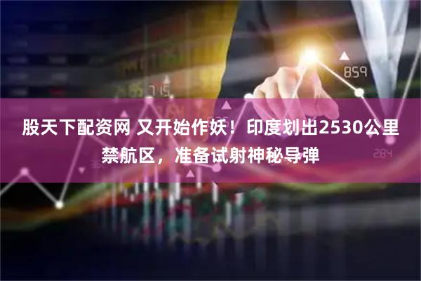 股天下配资网 又开始作妖！印度划出2530公里禁航区，准备试射神秘导弹