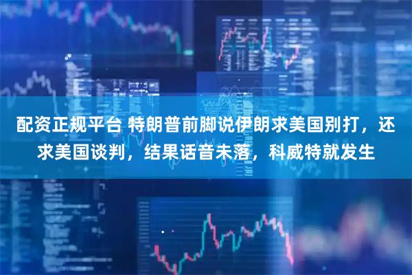 配资正规平台 特朗普前脚说伊朗求美国别打，还求美国谈判，结果话音未落，科威特就发生