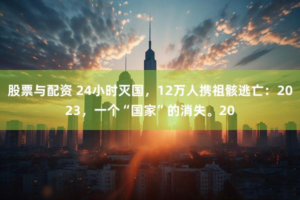 股票与配资 24小时灭国，12万人携祖骸逃亡：2023，一个“国家”的消失。20