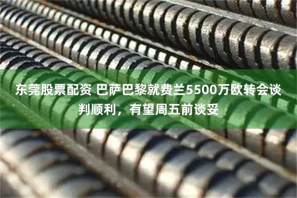 东莞股票配资 巴萨巴黎就费兰5500万欧转会谈判顺利，有望周五前谈妥
