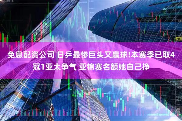 免息配资公司 日乒最惨巨头又赢球!本赛季已取4冠1亚太争气 亚锦赛名额她自己挣