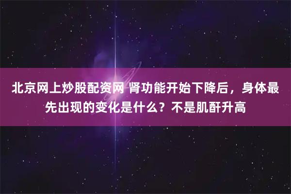 北京网上炒股配资网 肾功能开始下降后，身体最先出现的变化是什么？不是肌酐升高