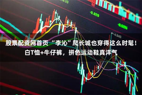 股票配资网首页 “李沁”爬长城也穿得这么时髦！白T恤+牛仔裤，拼色运动鞋真洋气