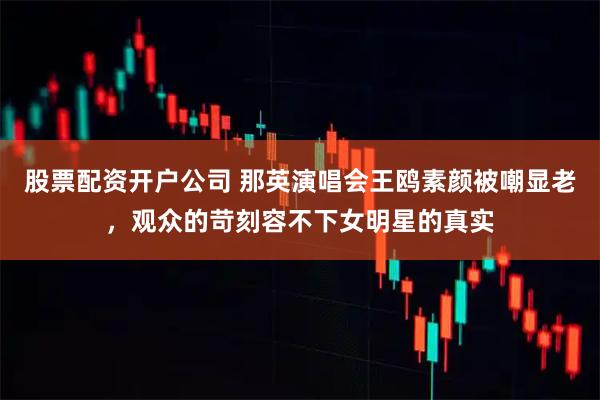 股票配资开户公司 那英演唱会王鸥素颜被嘲显老，观众的苛刻容不下女明星的真实